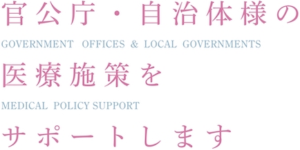 官公庁・自治体様の医療施策をサポートしますGOVERNMENT OFFICES & LOCAL GOVERNMENTS MEDICAL POLICY SUPPORT