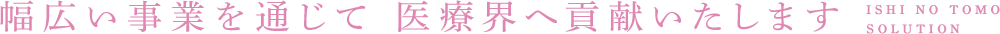 幅広い事業を通じて 医療界へ貢献いたします ISHI NO TOMO SOLUTION