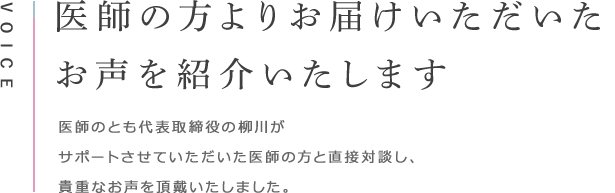 VOICE 医師の方よりお届けいただいたお声を紹介いたします 医師のとも代表取締役の柳川がサポートさせていただいた医師の方と直接対談し、貴重なお声を頂戴いたしました。