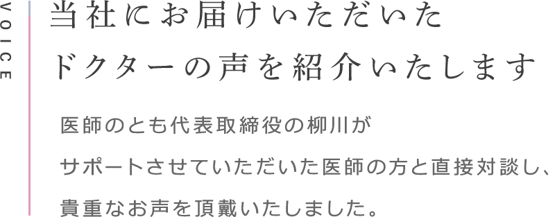 VOICE 医師の方よりお届けいただいたお声を紹介いたします 医師のとも代表取締役の柳川がサポートさせていただいた医師の方と直接対談し、貴重なお声を頂戴いたしました。